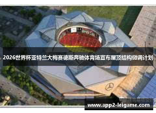2026世界杯亚特兰大梅赛德斯奔驰体育场宣布屋顶结构微调计划