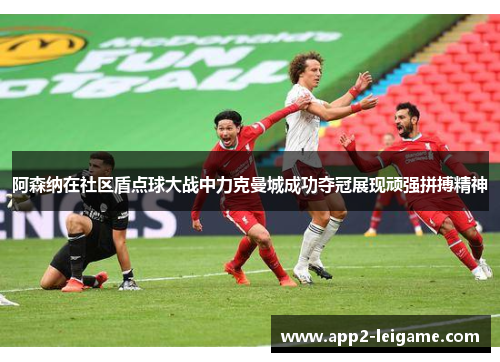 阿森纳在社区盾点球大战中力克曼城成功夺冠展现顽强拼搏精神