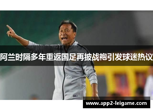 阿兰时隔多年重返国足再披战袍引发球迷热议