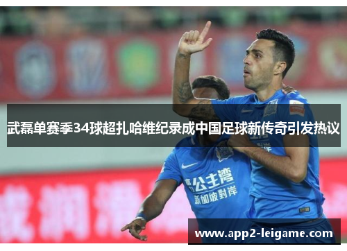 武磊单赛季34球超扎哈维纪录成中国足球新传奇引发热议